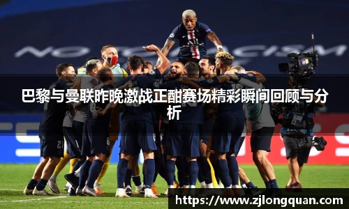 巴黎与曼联昨晚激战正酣赛场精彩瞬间回顾与分析