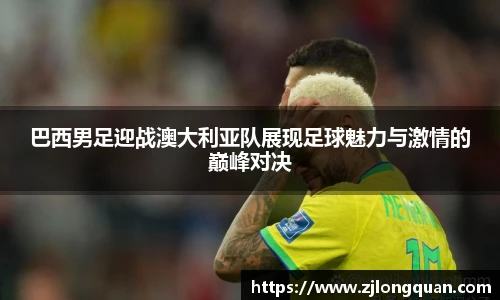 巴西男足迎战澳大利亚队展现足球魅力与激情的巅峰对决